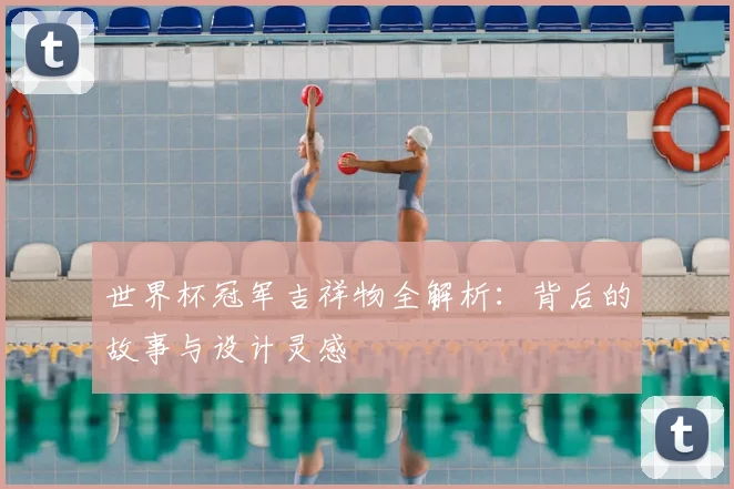 世界杯冠军吉祥物全解析:背后的故事与设计灵感