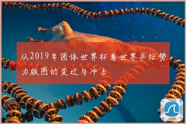 从2019年团体世界杯看世界乒坛势力版图的变迁与冲击