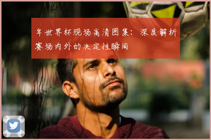 年世界杯现场高清图集：深度解析赛场内外的决定性瞬间