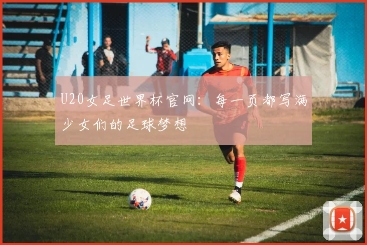 U20女足世界杯官网:每一页都写满少女们的足球梦想