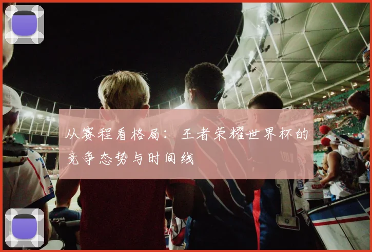 从赛程看格局:王者荣耀世界杯的竞争态势与时间线
