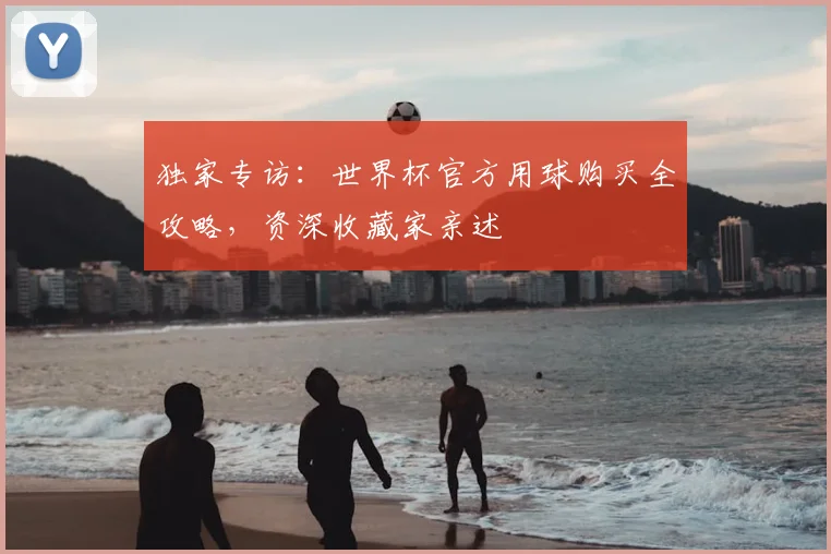 独家专访：世界杯官方用球购买全攻略，资深收藏家亲述