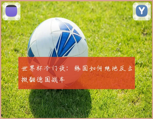 世界杯冷门夜:韩国如何绝地反击掀翻德国战车