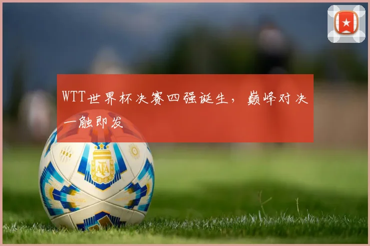 WTT世界杯决赛四强诞生,巅峰对决一触即发