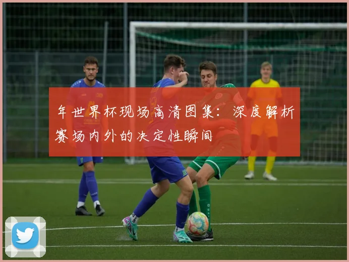 年世界杯现场高清图集：深度解析赛场内外的决定性瞬间