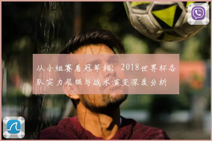 从小组赛看冠军相:2018世界杯各队实力层级与战术演变深度分析