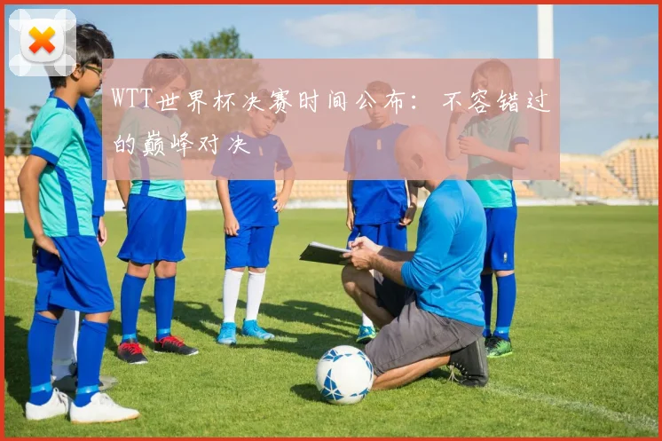 WTT世界杯决赛时间公布:不容错过的巅峰对决