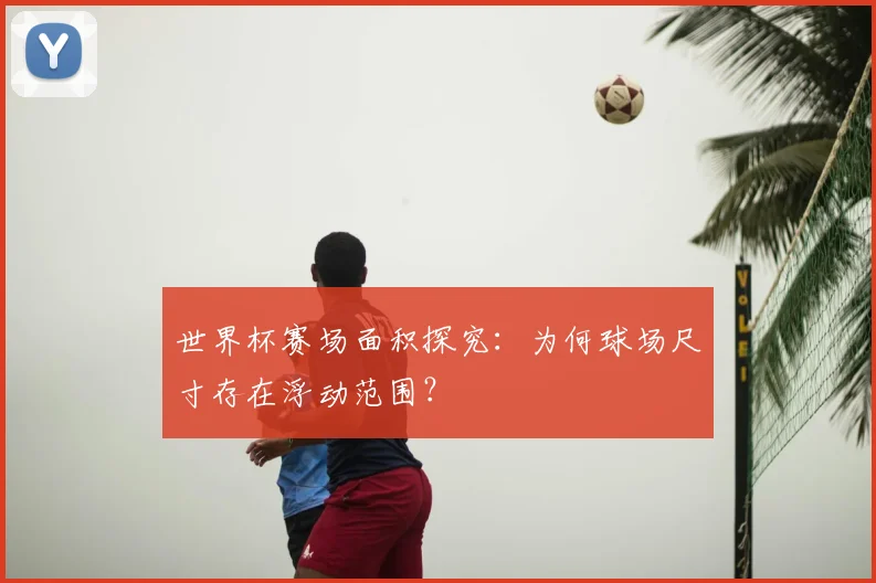 世界杯赛场面积探究：为何球场尺寸存在浮动范围？