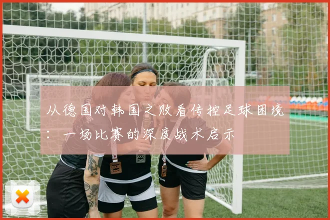 从德国对韩国之败看传控足球困境：一场比赛的深度战术启示