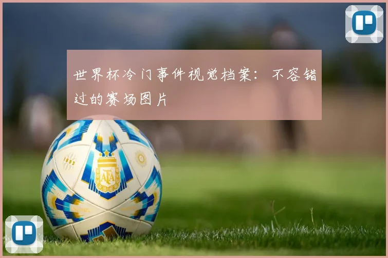 世界杯冷门事件视觉档案:不容错过的赛场图片