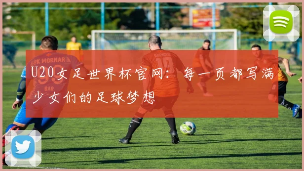 U20女足世界杯官网:每一页都写满少女们的足球梦想