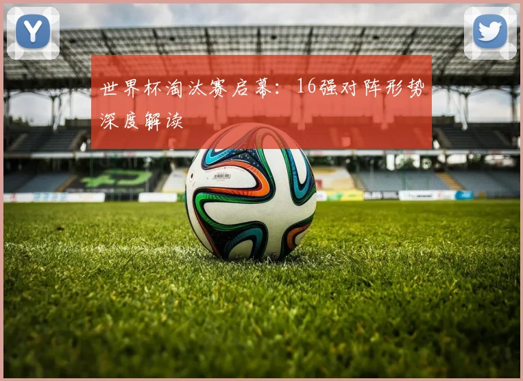 世界杯淘汰赛启幕:16强对阵形势深度解读