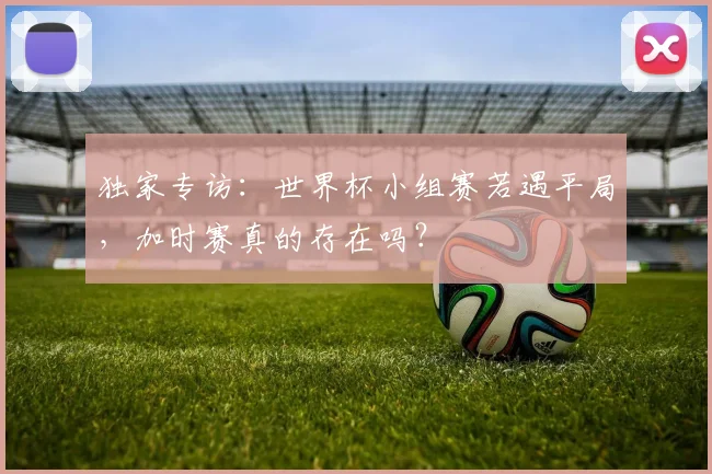独家专访：世界杯小组赛若遇平局，加时赛真的存在吗？