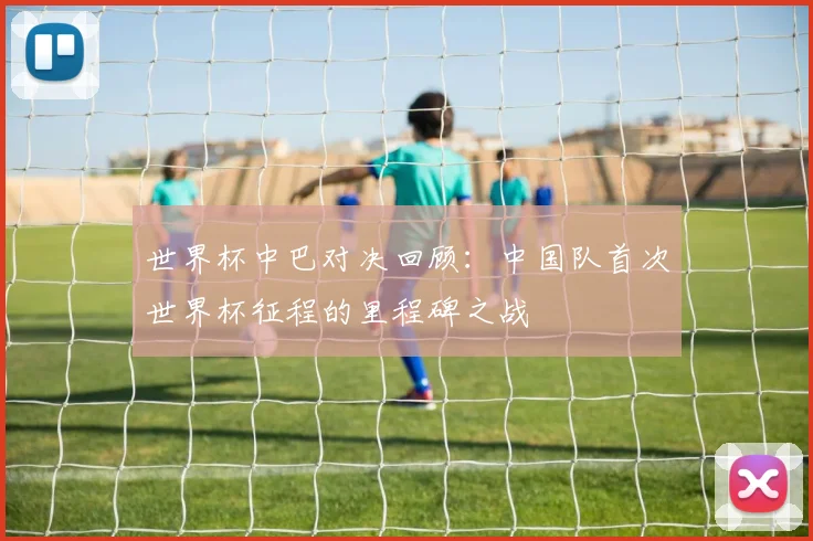 世界杯中巴对决回顾：中国队首次世界杯征程的里程碑之战