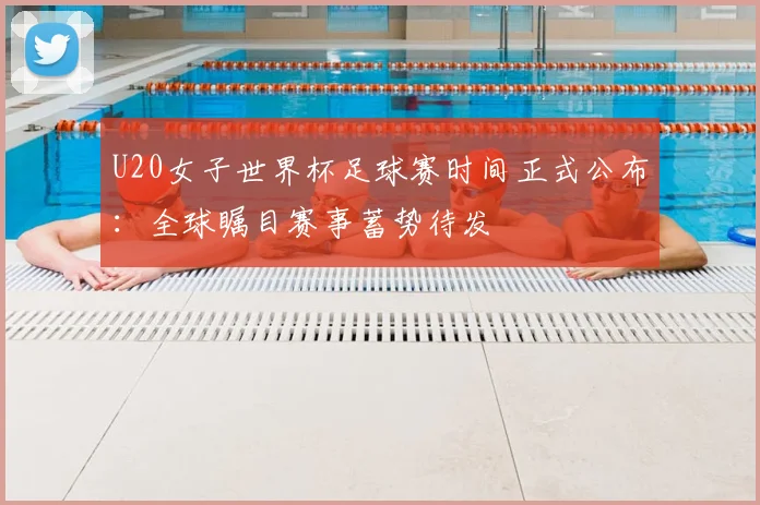 U20女子世界杯足球赛时间正式公布:全球瞩目赛事蓄势待发