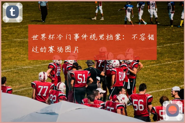 世界杯冷门事件视觉档案:不容错过的赛场图片