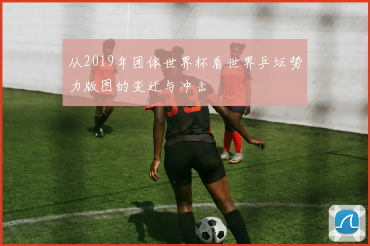 从2019年团体世界杯看世界乒坛势力版图的变迁与冲击