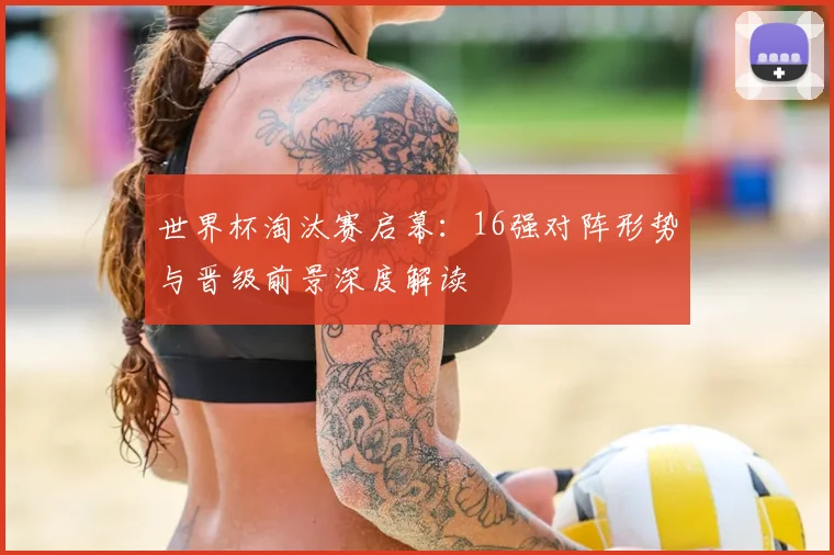 世界杯淘汰赛启幕：16强对阵形势与晋级前景深度解读